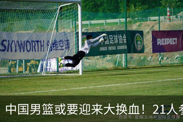中国男篮或要迎来大换血！21人参加集训，以下这5名球员意外落选